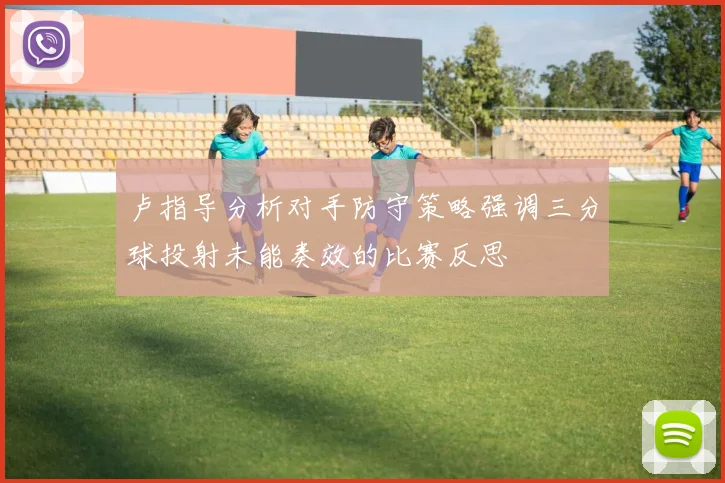 卢指导分析对手防守策略强调三分球投射未能奏效的比赛反思