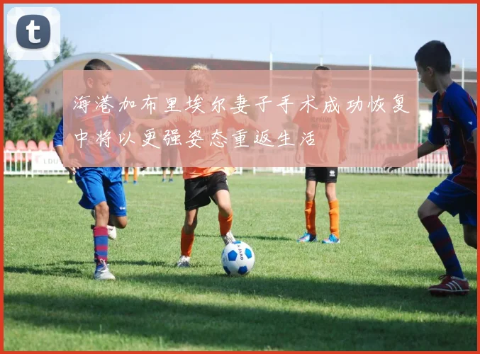 海港加布里埃尔妻子手术成功恢复中将以更强姿态重返生活