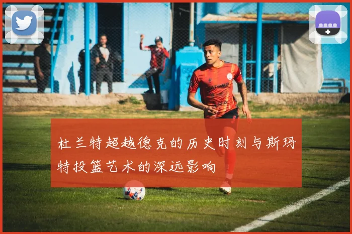 杜兰特超越德克的历史时刻与斯玛特投篮艺术的深远影响