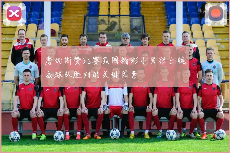 詹姆斯赞比赛氛围精彩小男孩出镜成球队胜利的关键因素