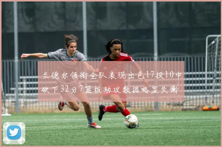 兰德尔领衔全队表现出色17投10中砍下32分7篮板助攻数据略显失衡