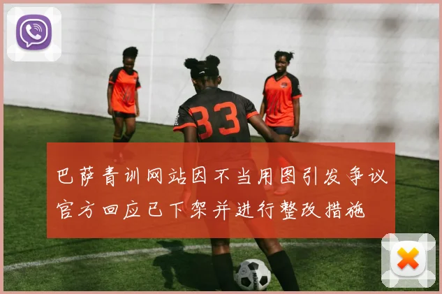 巴萨青训网站因不当用图引发争议官方回应已下架并进行整改措施