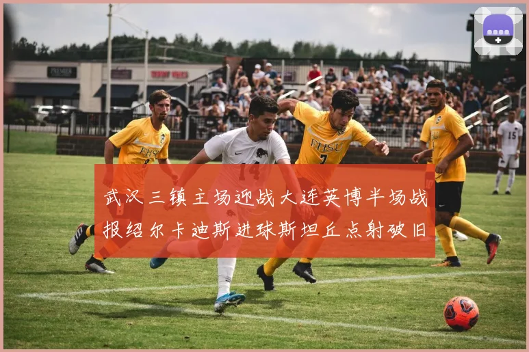 武汉三镇主场迎战大连英博半场战报绍尔卡迪斯进球斯坦丘点射破旧主