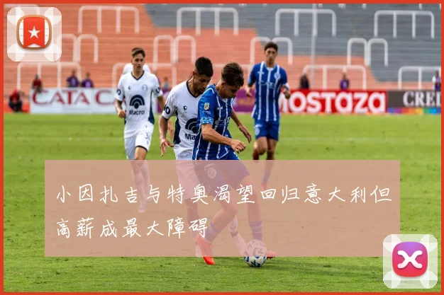 小因扎吉与特奥渴望回归意大利但高薪成最大障碍