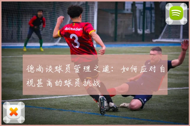 德尚谈球员管理之道：如何应对自视甚高的球员挑战