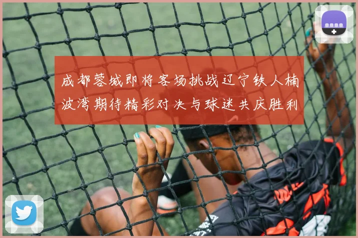 成都蓉城即将客场挑战辽宁铁人楠波湾期待精彩对决与球迷共庆胜利