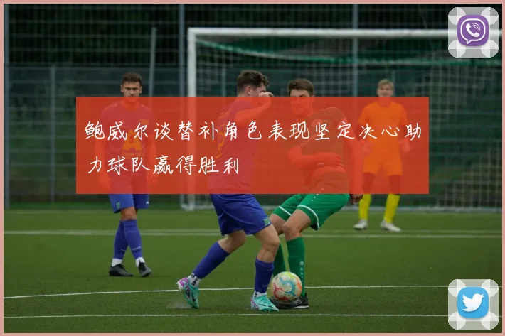 鲍威尔谈替补角色表现坚定决心助力球队赢得胜利