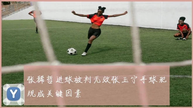 张稀哲进球被判无效张玉宁手球犯规成关键因素