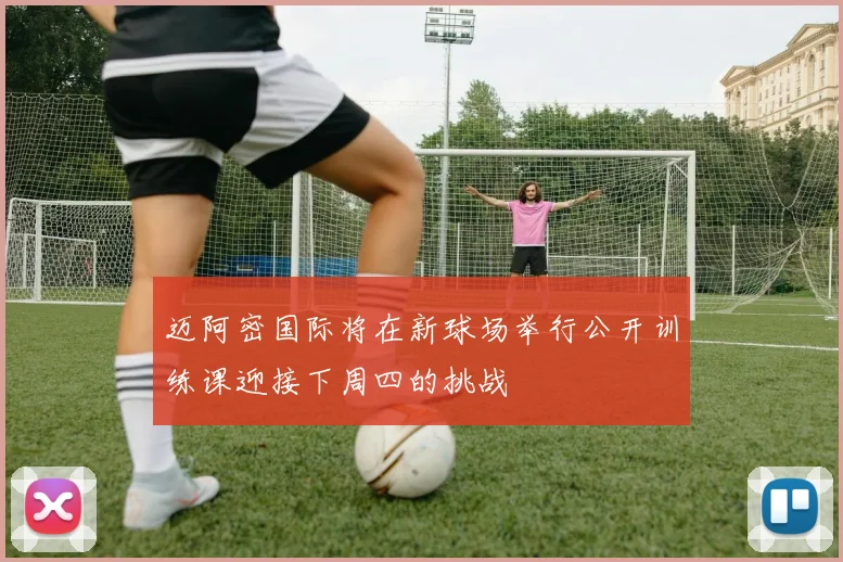 迈阿密国际将在新球场举行公开训练课迎接下周四的挑战
