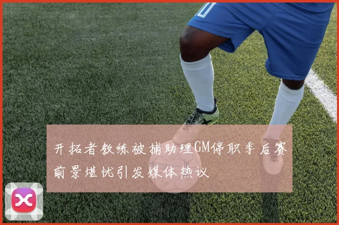 开拓者教练被捕助理GM停职季后赛前景堪忧引发媒体热议