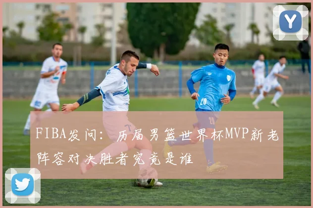 FIBA发问：历届男篮世界杯MVP新老阵容对决胜者究竟是谁