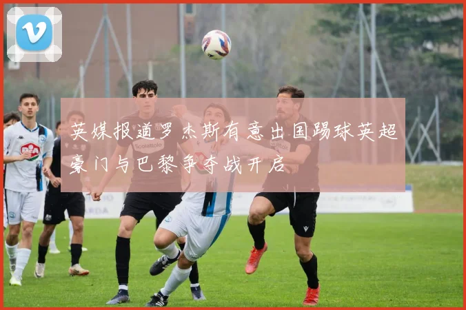 英媒报道罗杰斯有意出国踢球英超豪门与巴黎争夺战开启