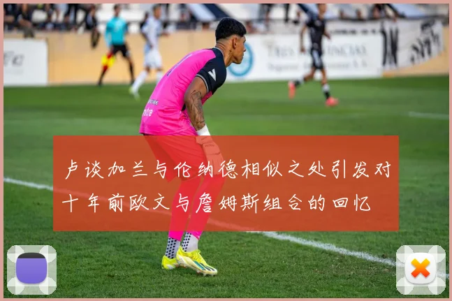 卢谈加兰与伦纳德相似之处引发对十年前欧文与詹姆斯组合的回忆