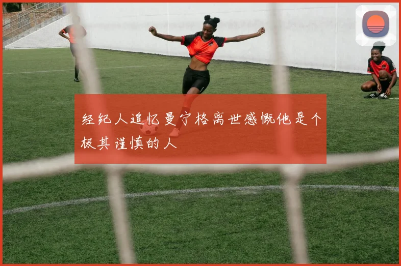 经纪人追忆曼宁格离世感慨他是个极其谨慎的人