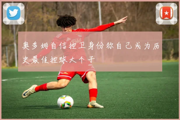 奥多姆自信控卫身份称自己或为历史最佳控球大个子