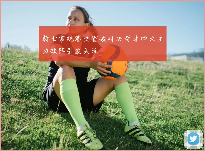 骑士常规赛收官战对决奇才四大主力缺阵引发关注