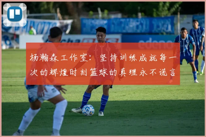 杨瀚森工作室：坚持训练成就每一次的辉煌时刻篮球的真理永不谎言