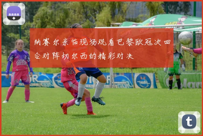 纳赛尔亲临现场观看巴黎欧冠次回合对阵切尔西的精彩对决