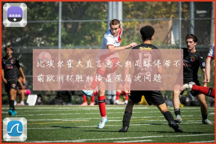 比埃尔霍夫直言意大利足球停滞不前欧洲杯胜利掩盖深层次问题